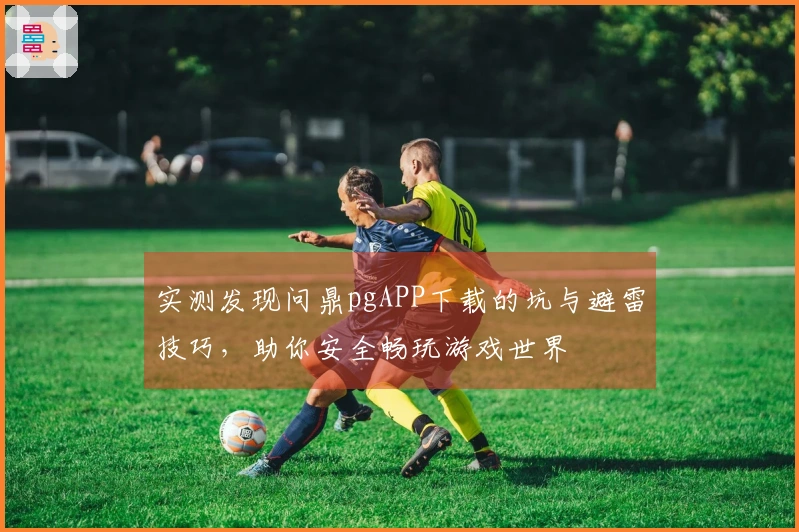 实测发现问鼎pgAPP下载的坑与避雷技巧，助你安全畅玩游戏世界
