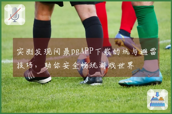 实测发现问鼎pgAPP下载的坑与避雷技巧,助你安全畅玩游戏世界